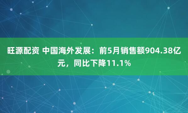 旺源配资 中国海外发展：前5月销售额904.38亿元，同比下降11.1%