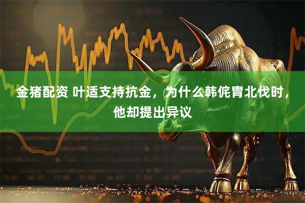 金猪配资 叶适支持抗金,为什么韩侂胄北伐时,他却提出异议
