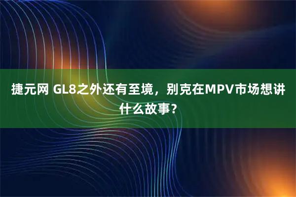 捷元网 GL8之外还有至境,别克在MPV市场想讲什么故事?