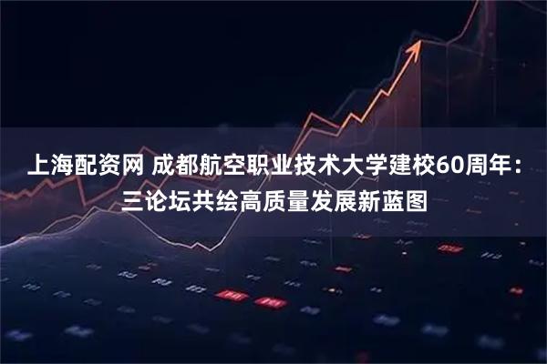 上海配资网 成都航空职业技术大学建校60周年：三论坛共绘高质量发展新蓝图