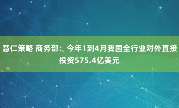 慧仁策略 商务部：今年1到4月我国全行业对外直接投资575.4亿美元