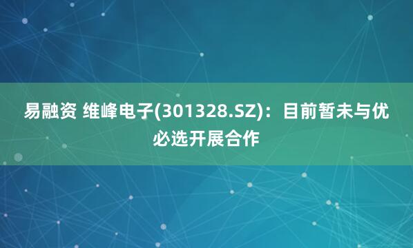 易融资 维峰电子(301328.SZ)：目前暂未与优必选开展合作