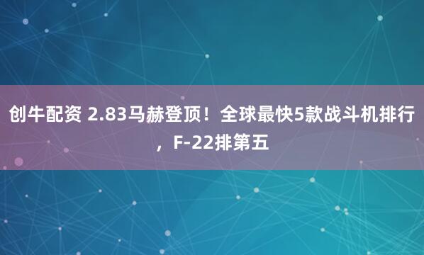 创牛配资 2.83马赫登顶!全球最快5款战斗机排行,F-22排第五