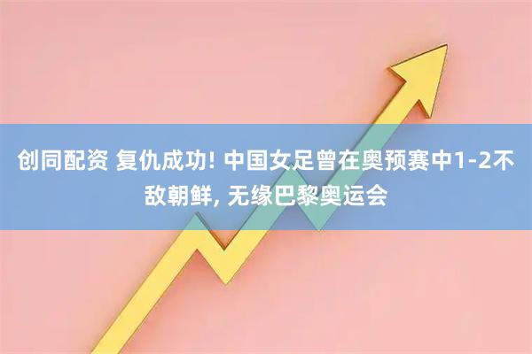 创同配资 复仇成功! 中国女足曾在奥预赛中1-2不敌朝鲜, 无缘巴黎奥运会