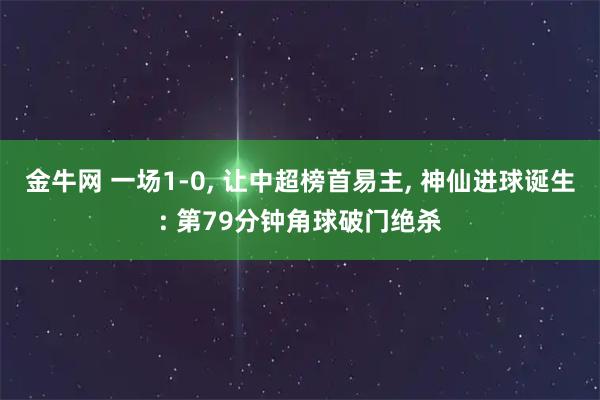 金牛网 一场1-0, 让中超榜首易主, 神仙进球诞生: 第79分钟角球破门绝杀