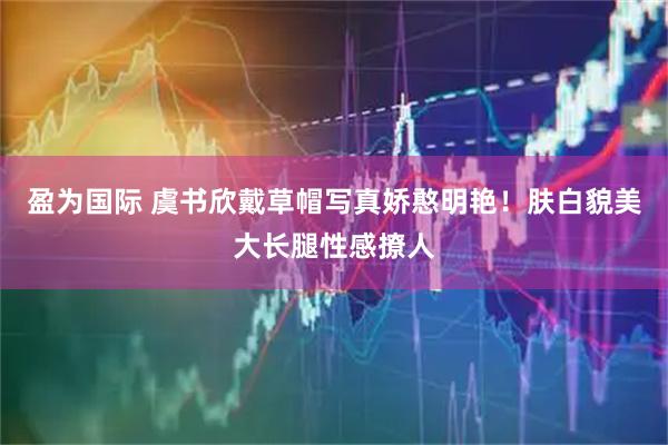 盈为国际 虞书欣戴草帽写真娇憨明艳！肤白貌美大长腿性感撩人
