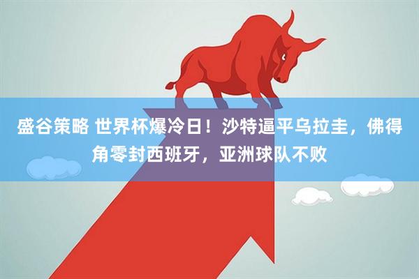 盛谷策略 世界杯爆冷日！沙特逼平乌拉圭，佛得角零封西班牙，亚洲球队不败