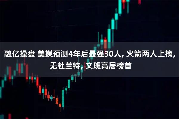 融亿操盘 美媒预测4年后最强30人, 火箭两人上榜, 无杜兰特, 文班高居榜首
