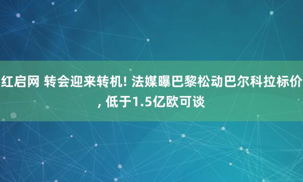 红启网 转会迎来转机! 法媒曝巴黎松动巴尔科拉标价, 低于1.5亿欧可谈